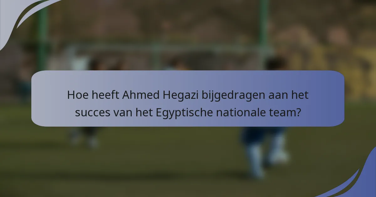 Hoe heeft Ahmed Hegazi bijgedragen aan het succes van het Egyptische nationale team?