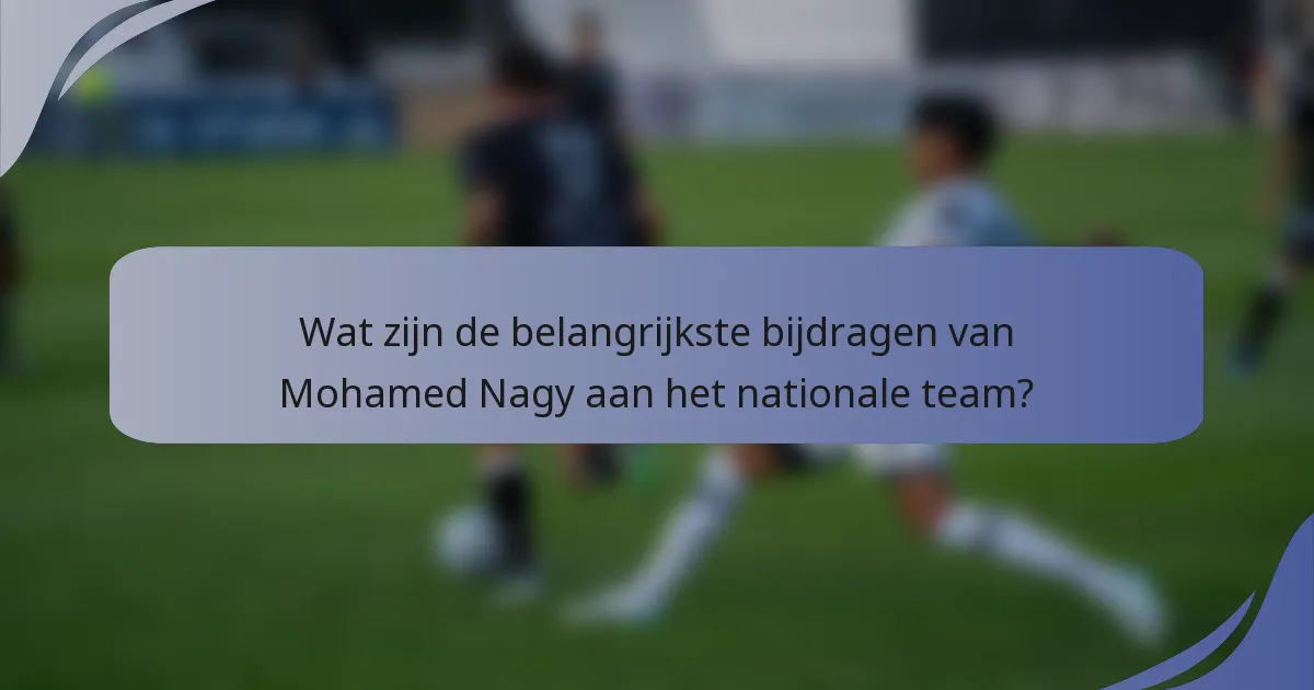 Wat zijn de belangrijkste bijdragen van Mohamed Nagy aan het nationale team?