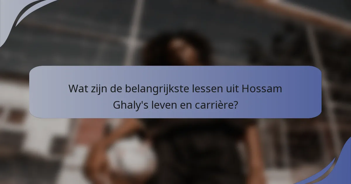 Wat zijn de belangrijkste lessen uit Hossam Ghaly's leven en carrière?