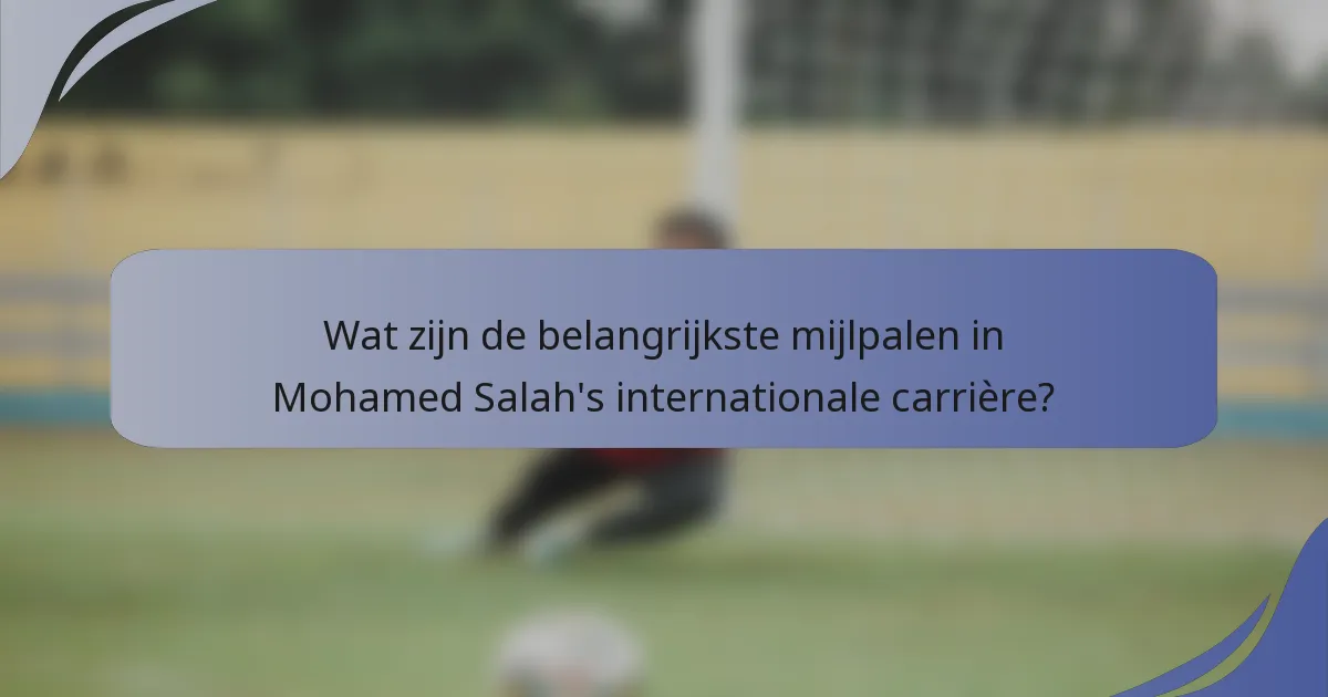 Wat zijn de belangrijkste mijlpalen in Mohamed Salah's internationale carrière?