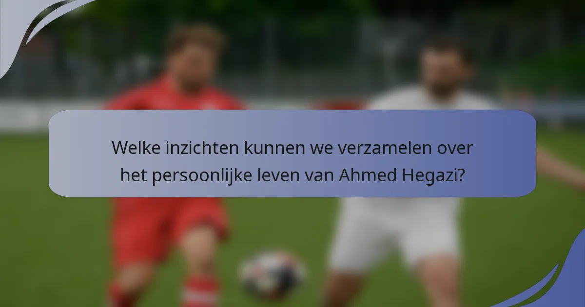 Welke inzichten kunnen we verzamelen over het persoonlijke leven van Ahmed Hegazi?